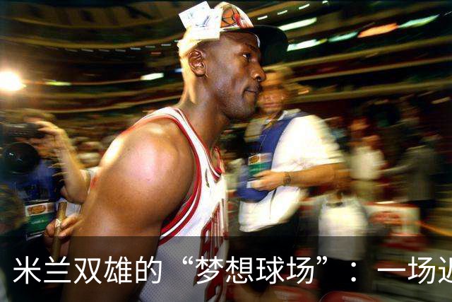 米兰双雄的“梦想球场”：一场迟到的经济大戏