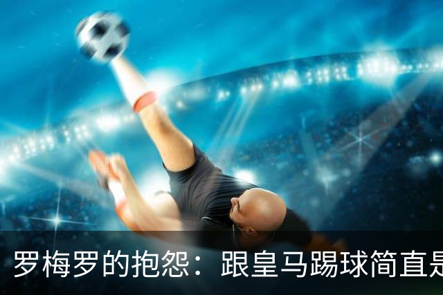 罗梅罗的抱怨：跟皇马踢球简直是个笑话！
